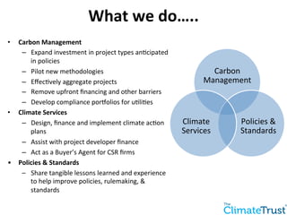 • Carbon 
Management 
– Expand 
What 
we 
do….. 
investment 
in 
project 
types 
an:cipated 
in 
policies 
– Pilot 
new 
methodologies 
– Effec:vely 
aggregate 
projects 
– Remove 
upfront 
financing 
and 
other 
barriers 
– Develop 
compliance 
porWolios 
for 
u:li:es 
• Climate 
Services 
– Design, 
finance 
and 
implement 
climate 
ac:on 
plans 
– Assist 
with 
project 
developer 
finance 
– Act 
as 
a 
Buyer’s 
Agent 
for 
CSR 
firms 
• Policies 
& 
Standards 
– Share 
tangible 
lessons 
learned 
and 
experience 
to 
help 
improve 
policies, 
rulemaking, 
& 
standards 
Carbon 
Management 
Policies 
& 
Standards 
Climate 
Services 
 