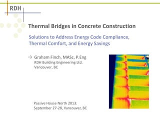 Solutions to Address Energy Code Compliance,
Thermal Comfort, and Energy Savings
Thermal Bridges in Concrete Construction
Graham Finch, MASc, P.Eng
RDH Building Engineering Ltd.
Vancouver, BC
Passive House North 2013:
September 27-28, Vancouver, BC
 