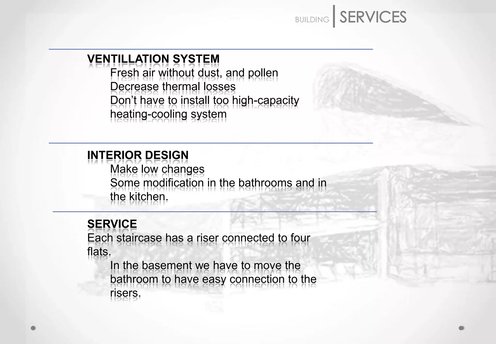 BUILDING




VENTILLATION SYSTEM
   Fresh air without dust, and pollen
   Decrease thermal losses
   Don’t have to install too high-capacity
   heating-cooling system


INTERIOR DESIGN
    Make low changes
    Some modification in the bathrooms and in
    the kitchen.

SERVICE
Each staircase has a riser connected to four
flats.
      In the basement we have to move the
      bathroom to have easy connection to the
      risers.
 