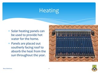 Heating


            Solar heating panels can
            be used to provide hot
            water for the home.
            Panels are placed out
            southerly facing roof to
            absorb the heat from the
            sun throughout the year.


Barry Mattimoe                         11
 