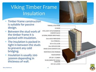 Viking Timber Frame
                 Insulation
       Timber frame construction
       is suitable for passive
       design.
       Between the stud work of
       the timber frame it is
       packed with insulation.
       The insulation is packed in
       tight in between the studs
       to prevent any cold
       bridging.
       Insulation is usually 200-
       300mm depending in
       thickness of wall.
Barry Mattimoe                       16
 