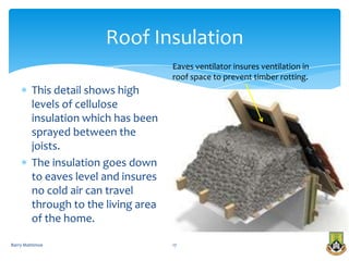 Roof Insulation
                                      Eaves ventilator insures ventilation in
                                      roof space to prevent timber rotting.
         This detail shows high
         levels of cellulose
         insulation which has been
         sprayed between the
         joists.
         The insulation goes down
         to eaves level and insures
         no cold air can travel
         through to the living area
         of the home.

Barry Mattimoe                        17
 
