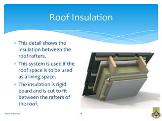 Roof Insulation

            This detail shows the
            insulation between the
            roof rafters.
            This system is used if the
            roof space is to be used
            as a living space.
            The insulation is rigid
            board and is cut to fit
            between the rafters of
            the roof.
Barry Mattimoe                           18
 
