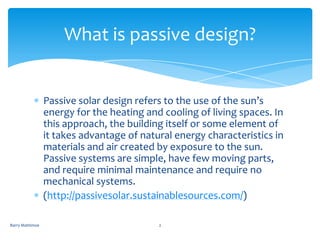 What is passive design?


                 Passive solar design refers to the use of the sun’s
                 energy for the heating and cooling of living spaces. In
                 this approach, the building itself or some element of
                 it takes advantage of natural energy characteristics in
                 materials and air created by exposure to the sun.
                 Passive systems are simple, have few moving parts,
                 and require minimal maintenance and require no
                 mechanical systems.
                 (http://passivesolar.sustainablesources.com/)

Barry Mattimoe                             2
 