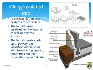 Viking insulated
               slab
            In this foundation cold
            bridges are prevented.
            The foundation is
            insulated on the internal
            as well as external
            surfaces.
            The foundation is made
            up of polystyrene
            insulation which when
            joint forms a ring beam to
            which the concrete
            foundation is poured into.

Barry Mattimoe                           20
 