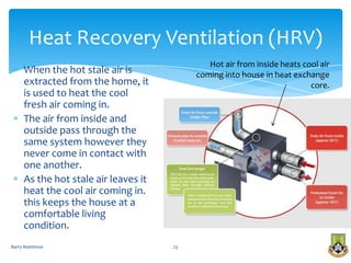 Heat Recovery Ventilation (HRV)
                                              Hot air from inside heats cool air
     When the hot stale air is             coming into house in heat exchange
     extracted from the home, it                                          core.
     is used to heat the cool
     fresh air coming in.
     The air from inside and
     outside pass through the
     same system however they
     never come in contact with
     one another.
     As the hot stale air leaves it
     heat the cool air coming in.
     this keeps the house at a
     comfortable living
     condition.
Barry Mattimoe                        23
 