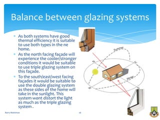 Balance between glazing systems
            As both systems have good
            thermal efficiency it is suitable
            to use both types in the ne
            home.
            As the north facing façade will
            experience the cooler/stronger
            conditions it would be suitable
            to use triple glazing system on
            this façade.
            To the south/east/west facing
            façades it would be suitable to
            use the double glazing system
            as these sides of the home will
            take in the sunlight. This
            system wont distort the light
            as much as the triple glazing
            system .
Barry Mattimoe                                  26
 