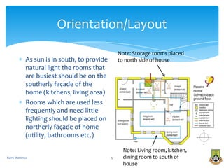 Orientation/Layout
                                                 Note: Storage rooms placed
            As sun is in south, to provide       to north side of house
            natural light the rooms that
            are busiest should be on the
            southerly façade of the
            home (kitchens, living area)
            Rooms which are used less
            frequently and need little
            lighting should be placed on
            northerly façade of home
            (utility, bathrooms etc.)

                                                   Note: Living room, kitchen,
Barry Mattimoe                               5     dining room to south of
                                                   house
 