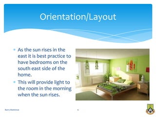 Orientation/Layout


            As the sun rises in the
            east it is best practice to
            have bedrooms on the
            south east side of the
            home.
            This will provide light to
            the room in the morning
            when the sun rises.

Barry Mattimoe                            6
 