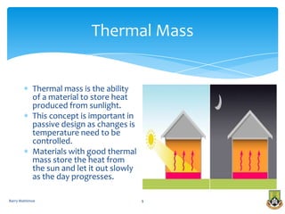 Thermal Mass


            Thermal mass is the ability
            of a material to store heat
            produced from sunlight.
            This concept is important in
            passive design as changes is
            temperature need to be
            controlled.
            Materials with good thermal
            mass store the heat from
            the sun and let it out slowly
            as the day progresses.

Barry Mattimoe                              9
 