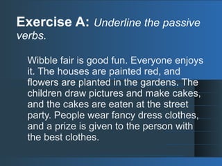 Exercise A: Underline the passive
verbs.
Wibble fair is good fun. Everyone enjoys
it. The houses are painted red, and
flowers are planted in the gardens. The
children draw pictures and make cakes,
and the cakes are eaten at the street
party. People wear fancy dress clothes,
and a prize is given to the person with
the best clothes.
 