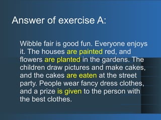 Answer of exercise A:
Wibble fair is good fun. Everyone enjoys
it. The houses are painted red, and
flowers are planted in the gardens. The
children draw pictures and make cakes,
and the cakes are eaten at the street
party. People wear fancy dress clothes,
and a prize is given to the person with
the best clothes.
 