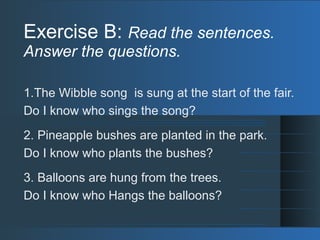 Exercise B: Read the sentences.
Answer the questions.
1.The Wibble song is sung at the start of the fair.
Do I know who sings the song?
2. Pineapple bushes are planted in the park.
Do I know who plants the bushes?
3. Balloons are hung from the trees.
Do I know who Hangs the balloons?
 