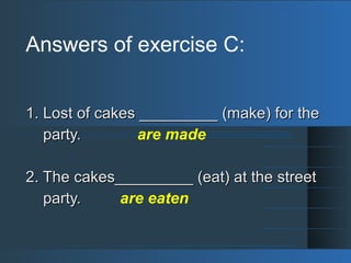 Answers of exercise C:
1. Lost of cakes _________ (make) for the1. Lost of cakes _________ (make) for the
party.party. are made
2. The cakes_________ (eat) at the street2. The cakes_________ (eat) at the street
party.party. are eaten
 