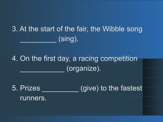 3. At the start of the fair, the Wibble song
_________ (sing).
4. On the first day, a racing competition
___________ (organize).
5. Prizes _________ (give) to the fastest
runners.
 