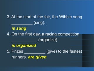 3. At the start of the fair, the Wibble song
_________ (sing).
is sung
4. On the first day, a racing competition
___________ (organize).
is organized
5. Prizes _________ (give) to the fastest
runners. are given
 