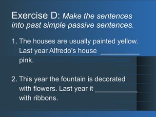 Exercise D: Make the sentences
into past simple passive sentences.
1. The houses are usually painted yellow.
Last year Alfredo's house __________
pink.
2. This year the fountain is decorated
with flowers. Last year it ___________
with ribbons.
 