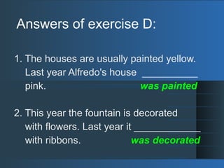 Answers of exercise D:
1. The houses are usually painted yellow.
Last year Alfredo's house __________
pink. was painted
2. This year the fountain is decorated
with flowers. Last year it ____________
with ribbons. was decorated
 