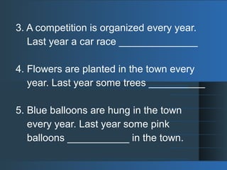 3. A competition is organized every year.
Last year a car race ______________
4. Flowers are planted in the town every
year. Last year some trees __________
5. Blue balloons are hung in the town
every year. Last year some pink
balloons ___________ in the town.
 