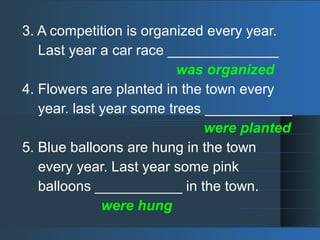 3. A competition is organized every year.
Last year a car race ______________
was organized
4. Flowers are planted in the town every
year. last year some trees ___________
were planted
5. Blue balloons are hung in the town
every year. Last year some pink
balloons ___________ in the town.
were hung
 