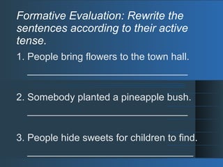 Formative Evaluation: Rewrite the
sentences according to their active
tense.
1. People bring flowers to the town hall.
_____________________________
2. Somebody planted a pineapple bush.
_____________________________
3. People hide sweets for children to find.
______________________________
 