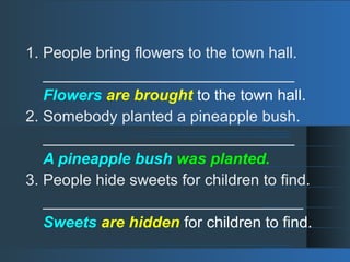 1. People bring flowers to the town hall.
_____________________________
Flowers are brought to the town hall.
2. Somebody planted a pineapple bush.
_____________________________
A pineapple bush was planted.
3. People hide sweets for children to find.
______________________________
Sweets are hidden for children to find.
 