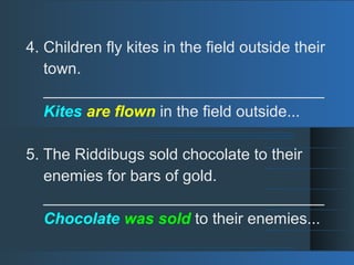 4. Children fly kites in the field outside their
town.
________________________________
Kites are flown in the field outside...
5. The Riddibugs sold chocolate to their
enemies for bars of gold.
________________________________
Chocolate was sold to their enemies...
 