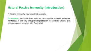 Natural Passive Immunity (Introduction)
 Passive immunity may be gained naturally.
For example, antibodies from a mother can cross the placenta and enter
her foetus. In this way, they provide protection for the baby until its own
immune system becomes fully functional.
 