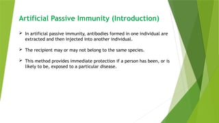 Artificial Passive Immunity (Introduction)
 In artificial passive immunity, antibodies formed in one individual are
extracted and then injected into another individual.
 The recipient may or may not belong to the same species.
 This method provides immediate protection if a person has been, or is
likely to be, exposed to a particular disease.
 