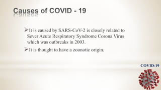 It is caused by SARS-CoV-2 is closely related to
Sever Acute Respiratory Syndrome Corona Virus
which was outbreaks in 2003.
It is thought to have a zoonotic origin.
COVID-19
 