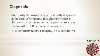 Infection by the virus can be provisionally diagnosed
on the basis of symptoms, though confirmation is
ultimately by reverse transcription polymerase chain
reaction (rRT- PCR) of infected secretions ,
(71% sensitivity) and CT imaging (98 % sensitivity)
COVID-19
 