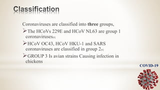 Coronaviruses are classified into three groups,
The HCoVs 229E and HCoV NL63 are group 1
coronaviruses[6]
HCoV OC43, HCoV HKU-1 and SARS
coronaviruses are classified in group 2[6]
GROUP 3 Is avian strains Causing infection in
chickens
COVID-19
 