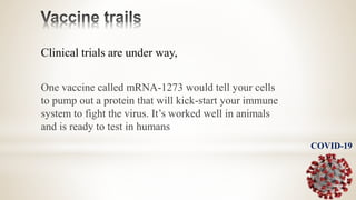 Clinical trials are under way,
One vaccine called mRNA-1273 would tell your cells
to pump out a protein that will kick-start your immune
system to fight the virus. It’s worked well in animals
and is ready to test in humans
COVID-19
 