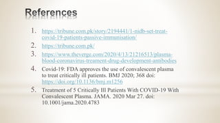 1. https://tribune.com.pk/story/2194441/1-nidb-set-treat-
covid-19-patients-passive-immunisation/
2. https://tribune.com.pk/
3. https://www.theverge.com/2020/4/13/21216513/plasma-
blood-coronavirus-treament-drug-development-antibodies
4. Covid-19: FDA approves the use of convalescent plasma
to treat critically ill patients. BMJ 2020; 368 doi:
https://doi.org/10.1136/bmj.m1256
5. Treatment of 5 Critically Ill Patients With COVID-19 With
Convalescent Plasma. JAMA. 2020 Mar 27. doi:
10.1001/jama.2020.4783
 