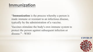 “Immunization is the process whereby a person is
made immune or resistant to an infectious disease,
typically by the administration of a vaccine.
Vaccines stimulate the body's own immune system to
protect the person against subsequent infection or
disease.” - WHO
COVID-19
 
