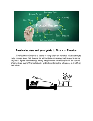 Passive Income and your guide to Financial Freedom
Financial freedom refers to a state of being where an individual has the ability to
make choices about their financial life without being constrained by the need to earn a
paycheck. It goes beyond simply having a high income and encompasses the concept
of achieving a level of financial stability and independence that allows one to live life on
their terms.
 