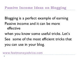 Passive Income Ideas on Blogging
Blogging is a perfect example of earning
Passive income and it can be more
effective
when you know some useful tricks. Let’s
See some of the most efficient tricks that
you can use in your blog.
www.fastmoneyadvice.com
 