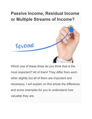 Passive Income, Residual Income
or Multiple Streams of Income?
Which one of these three do you think that is the
most important? All of them! They differ from each
other slightly but all of them are important and
necessary. I will explain on this article the difference
and some examples for you to understand how
valuable they are.
 