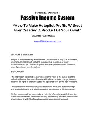 Special Report:

            Passive Income System
  “How To Make Autopilot Profits Without
   Ever Creating A Product Of Your Own!”
                           Brought to you by Mazlan

                              www.affiliatecashsecrets.com




ALL RIGHTS RESERVED

No part of this course may be reproduced or transmitted in any form whatsoever,
electronic, or mechanical, including photocopying, recording, or by any
informational storage or retrieval system without expressed written, dated and
signed permission from the author.

DISCLAIMERS

The information presented herein represents the views of the author as of the
date of publication. Because of the rate with which conditions change, the author
reserves the rights to alter and update his opinions based on the new conditions.

This course is for informational purposes only and the author does not accept
any responsibilities for any liabilities resulting from the use of this information.

While every attempt has been made to verify the information provided here, the
author and his referrals cannot assume any responsibility for errors, inaccuracies
or omissions. Any slights of people or organizations are unintentional.
 