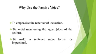 Why Use the Passive Voice?
❖To emphasize the receiver of the action.
❖ To avoid mentioning the agent (doer of the
action).
❖ To make a sentence more formal or
impersonal.
 