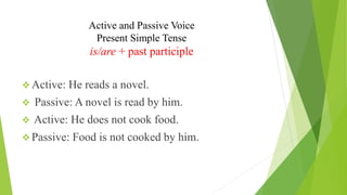 Active and Passive Voice
Present Simple Tense
is/are + past participle
❖ Active: He reads a novel.
❖ Passive: A novel is read by him.
❖ Active: He does not cook food.
❖ Passive: Food is not cooked by him.
 
