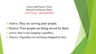Active and Passive Voice
Present Continuous Tense
is/are being + past participle
❖ Active: They are serving poor people.
❖ Passive: Poor people are being served by them.
❖ Active: Sara is not chopping vegetables.
❖ Passive: Vegetables are not being chopped by Sara
 