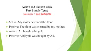 Active and Passive Voice
Past Simple Tense
was/were + past participle
❖ Active: My mother cleaned the floor.
❖ Passive: The floor was cleaned by my mother.
❖ Active: Ali bought a bicycle.
❖ Passive: A bicycle was bought by Ali.
 
