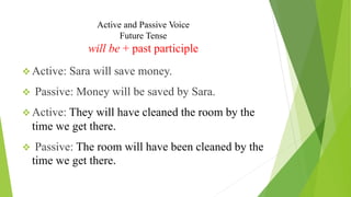 Active and Passive Voice
Future Tense
will be + past participle
❖ Active: Sara will save money.
❖ Passive: Money will be saved by Sara.
❖ Active: They will have cleaned the room by the
time we get there.
❖ Passive: The room will have been cleaned by the
time we get there.
 