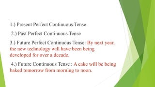 1.) Present Perfect Continuous Tense
2.) Past Perfect Continuous Tense
3.) Future Perfect Continuous Tense: By next year,
the new technology will have been being
developed for over a decade.
4.) Future Continuous Tense : A cake will be being
baked tomorrow from morning to noon.
 