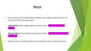 Voice
 Voice refers to the relationship between the subject and the action of
the verb. There are two voices:
• Active Voice: The subject performs the action. The cat chased the
mouse.
• Passive Voice: The subject receives the action. The mouse was chased
by the cat.
 Active voice is usually preferred in writing for clarity and conciseness.
 