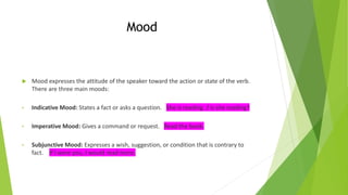Mood
 Mood expresses the attitude of the speaker toward the action or state of the verb.
There are three main moods:
• Indicative Mood: States a fact or asks a question. She is reading. / Is she reading?
• Imperative Mood: Gives a command or request. Read the book.
• Subjunctive Mood: Expresses a wish, suggestion, or condition that is contrary to
fact. If I were you, I would read more.
 