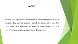 Mood
Because interrogative sentences are often just rearranged versions of
sentences that use the indicative mood, the interrogative mood is
often said to be a subtype of the indicative mood or described as a
type of sentence or clause rather than a distinct mood
 