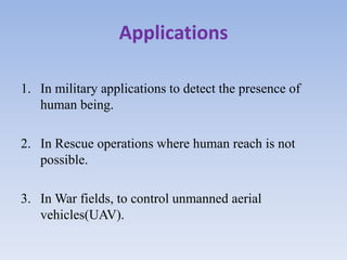 Applications
1. In military applications to detect the presence of
human being.
2. In Rescue operations where human reach is not
possible.
3. In War fields, to control unmanned aerial
vehicles(UAV).
 