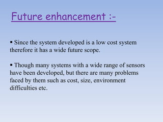 Future enhancement :-
 Since the system developed is a low cost system
therefore it has a wide future scope.
 Though many systems with a wide range of sensors
have been developed, but there are many problems
faced by them such as cost, size, environment
difficulties etc.
 